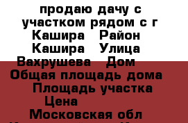 продаю дачу с участком рядом с г.Кашира › Район ­ Кашира › Улица ­ Вахрушева › Дом ­ 6 › Общая площадь дома ­ 90 › Площадь участка ­ 9 › Цена ­ 1 800 000 - Московская обл., Каширский р-н, Кашира г. Недвижимость » Дома, коттеджи, дачи продажа   